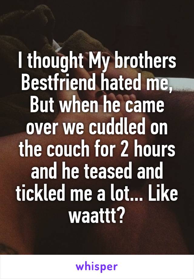 I thought My brothers Bestfriend hated me, But when he came over we cuddled on the couch for 2 hours and he teased and tickled me a lot... Like waattt?