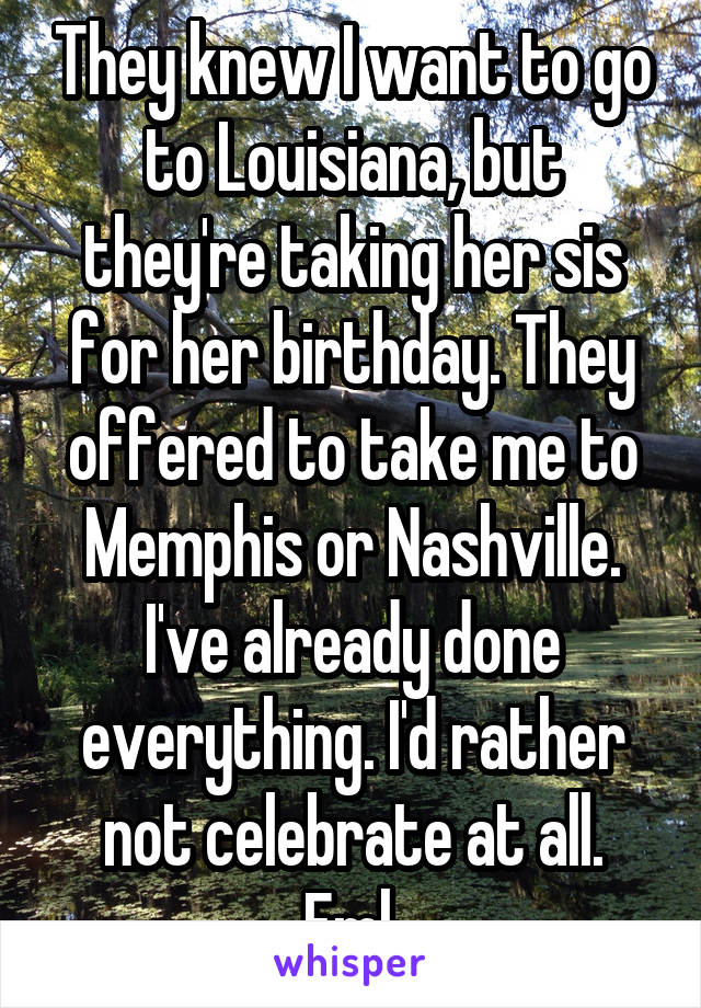 They knew I want to go to Louisiana, but they're taking her sis for her birthday. They offered to take me to Memphis or Nashville. I've already done everything. I'd rather not celebrate at all. Fml.