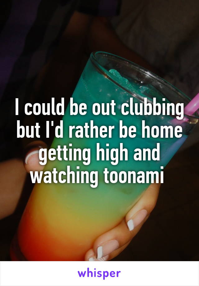 I could be out clubbing but I'd rather be home getting high and watching toonami 