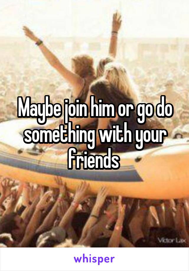 Maybe join him or go do something with your friends 