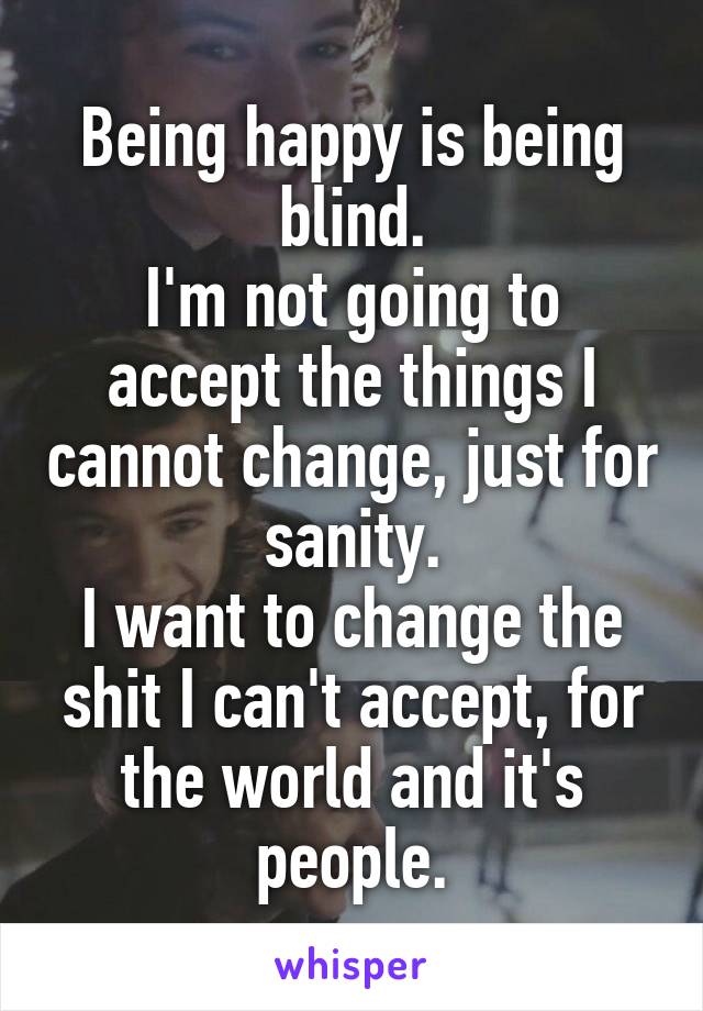 Being happy is being blind.
I'm not going to accept the things I cannot change, just for sanity.
I want to change the shit I can't accept, for the world and it's people.