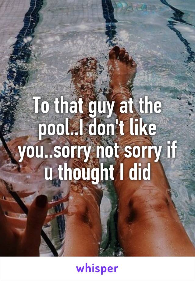 To that guy at the pool..I don't like you..sorry not sorry if u thought I did