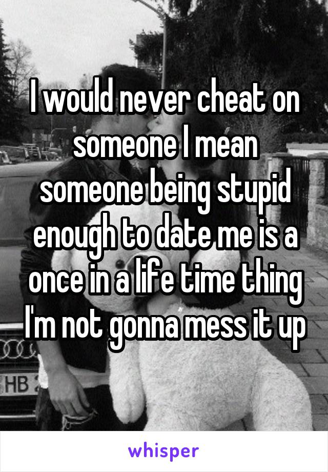 I would never cheat on someone I mean someone being stupid enough to date me is a once in a life time thing I'm not gonna mess it up 