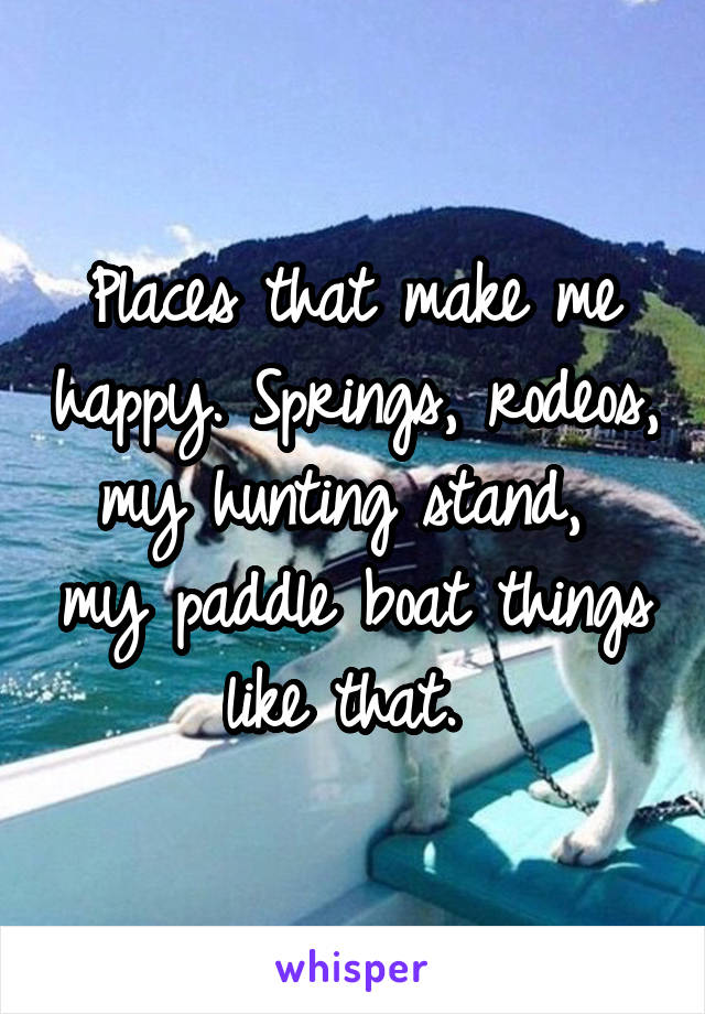 Places that make me happy. Springs, rodeos, my hunting stand,  my paddle boat things like that. 