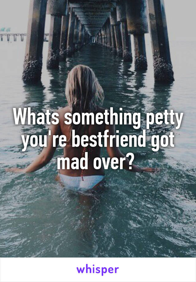 Whats something petty you're bestfriend got mad over? 