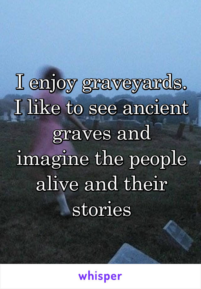 I enjoy graveyards. I like to see ancient graves and imagine the people alive and their stories