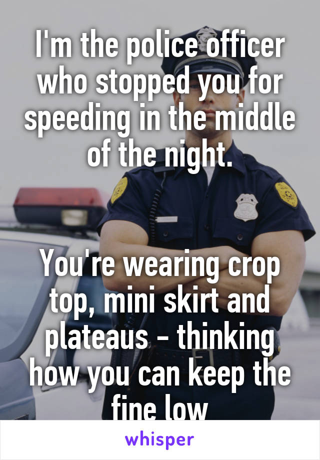 I'm the police officer who stopped you for speeding in the middle of the night.


You're wearing crop top, mini skirt and plateaus - thinking how you can keep the fine low