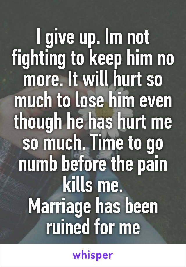 I give up. Im not fighting to keep him no more. It will hurt so much to lose him even though he has hurt me so much. Time to go numb before the pain kills me.
Marriage has been ruined for me