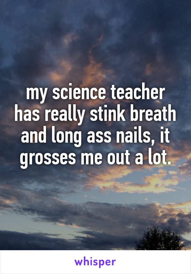 my science teacher has really stink breath and long ass nails, it grosses me out a lot.
