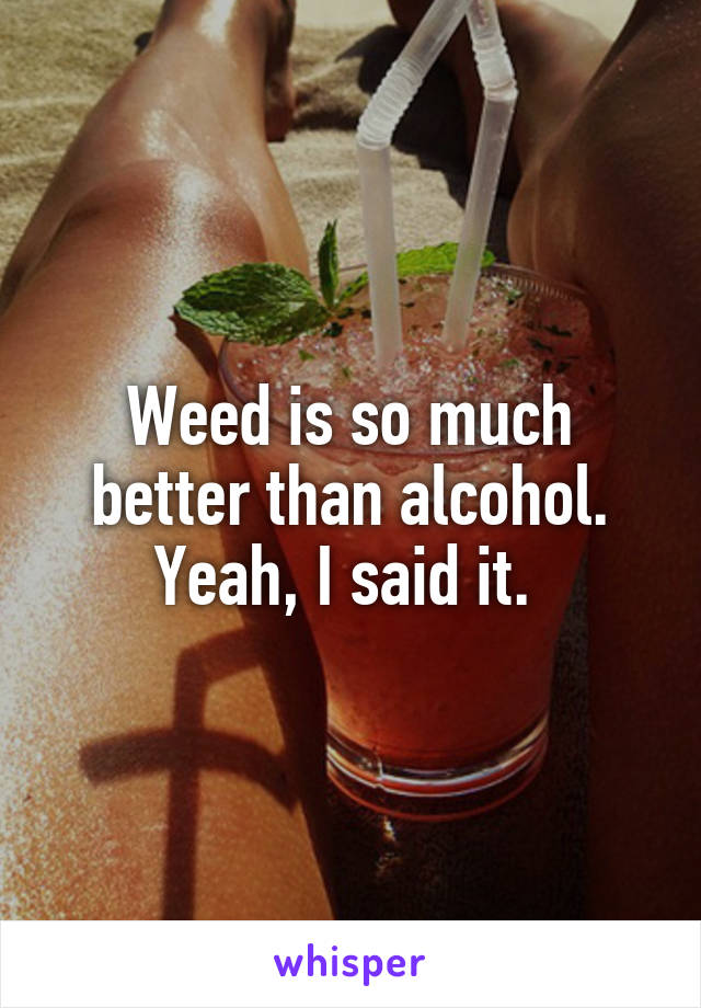 Weed is so much better than alcohol. Yeah, I said it. 