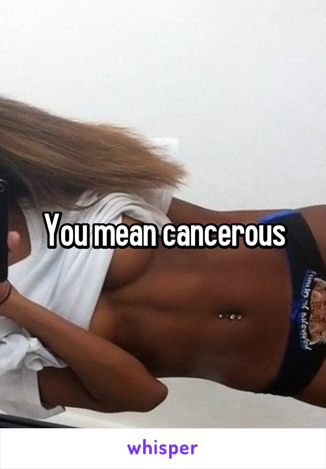 You mean cancerous