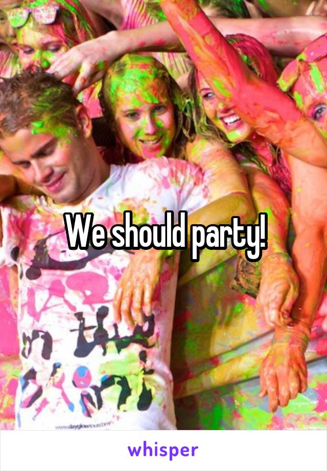 We should party!