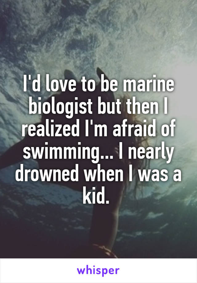 I'd love to be marine biologist but then I realized I'm afraid of swimming... I nearly drowned when I was a kid. 