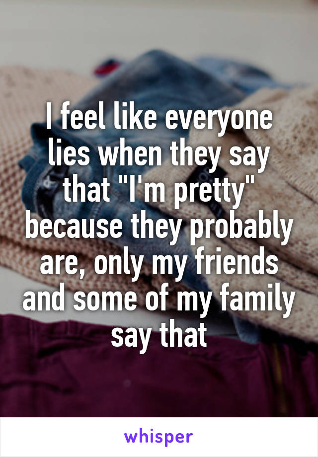 I feel like everyone lies when they say that "I'm pretty" because they probably are, only my friends and some of my family say that