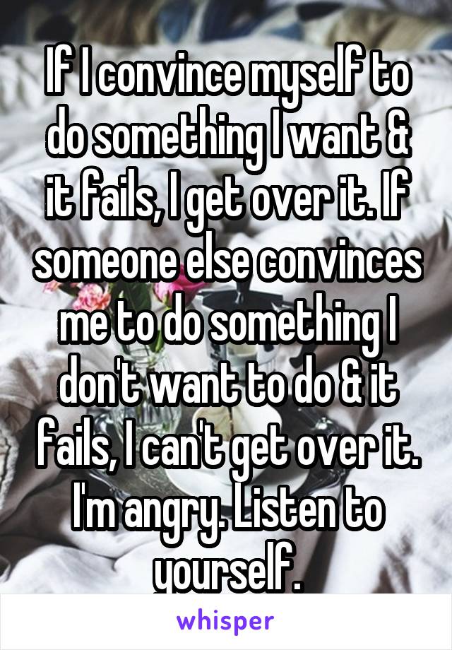 If I convince myself to do something I want & it fails, I get over it. If someone else convinces me to do something I don't want to do & it fails, I can't get over it. I'm angry. Listen to yourself.