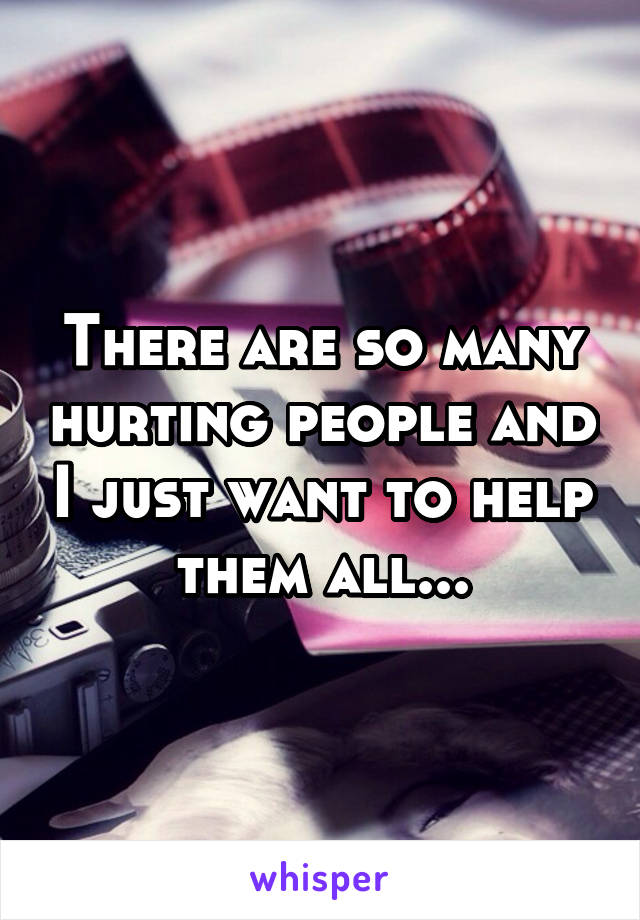 There are so many hurting people and I just want to help them all...