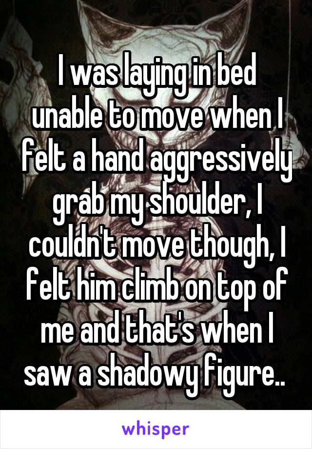 I was laying in bed unable to move when I felt a hand aggressively grab my shoulder, I couldn't move though, I felt him climb on top of me and that's when I saw a shadowy figure.. 