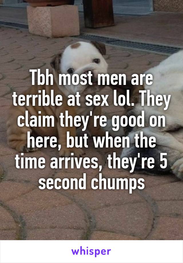 Tbh most men are terrible at sex lol. They claim they're good on here, but when the time arrives, they're 5 second chumps