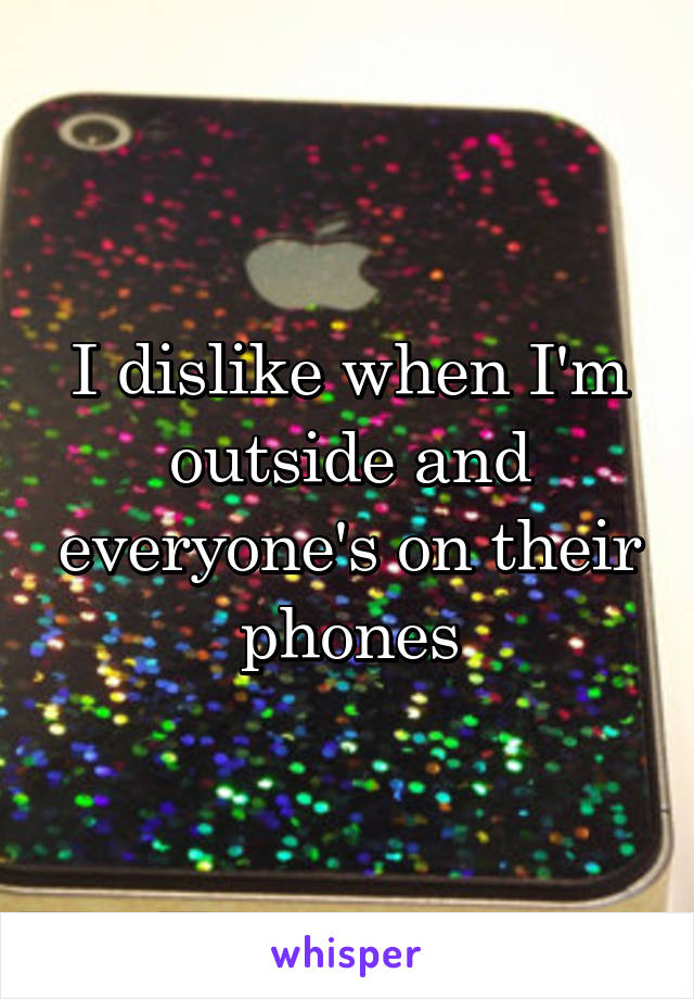 I dislike when I'm outside and everyone's on their phones