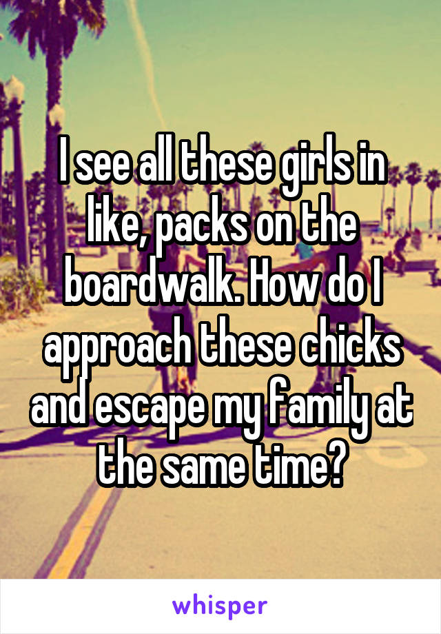 I see all these girls in like, packs on the boardwalk. How do I approach these chicks and escape my family at the same time?