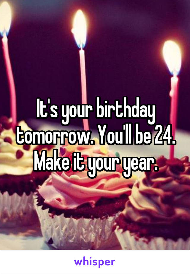 It's your birthday tomorrow. You'll be 24. Make it your year.