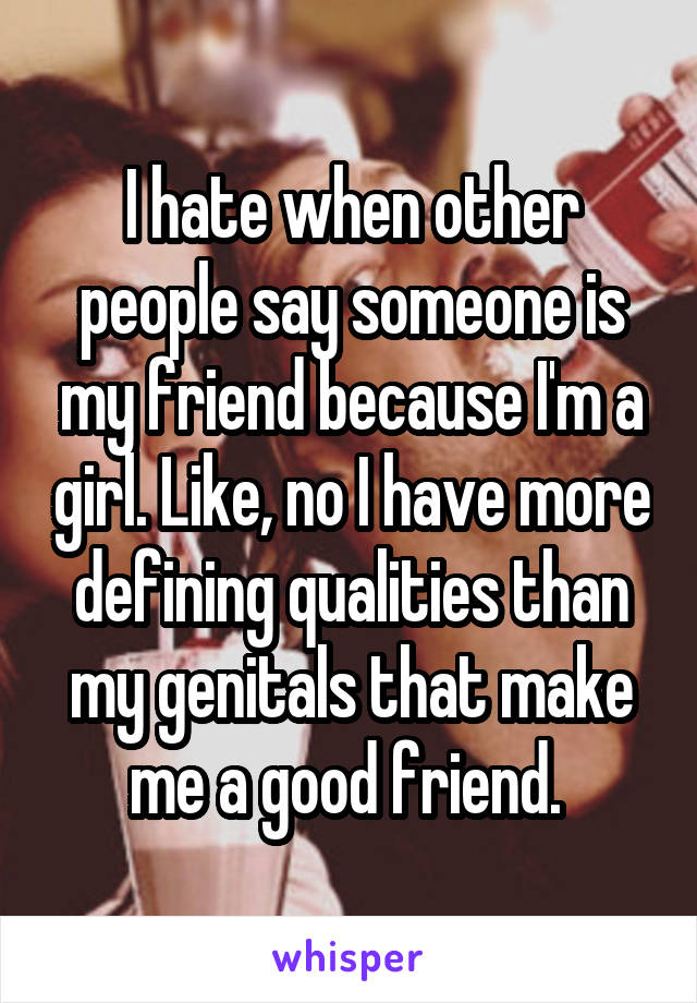 I hate when other people say someone is my friend because I'm a girl. Like, no I have more defining qualities than my genitals that make me a good friend. 