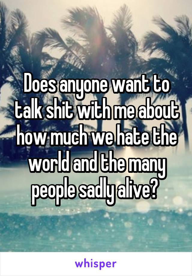 Does anyone want to talk shit with me about how much we hate the world and the many people sadly alive? 