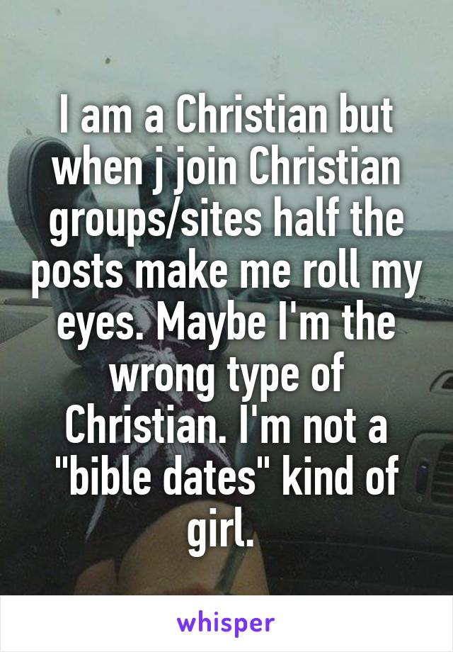 I am a Christian but when j join Christian groups/sites half the posts make me roll my eyes. Maybe I'm the wrong type of Christian. I'm not a "bible dates" kind of girl. 