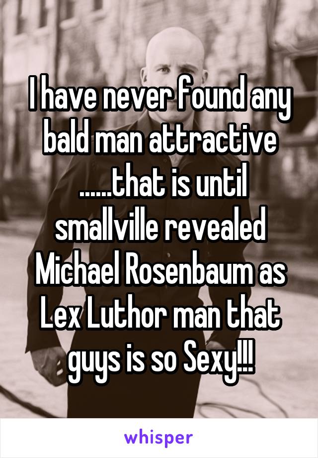 I have never found any bald man attractive
 ......that is until smallville revealed Michael Rosenbaum as Lex Luthor man that guys is so Sexy!!!