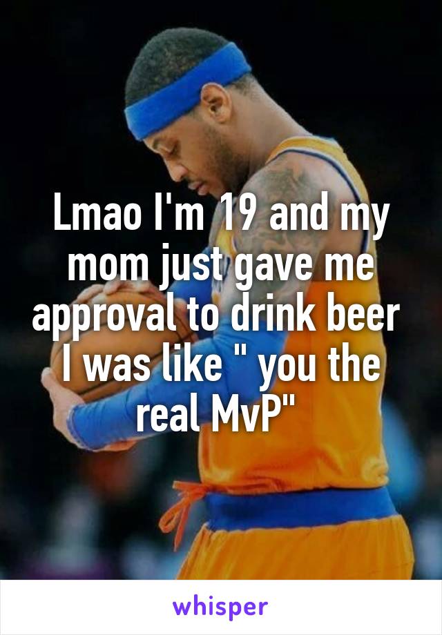 Lmao I'm 19 and my mom just gave me approval to drink beer 
I was like " you the real MvP" 