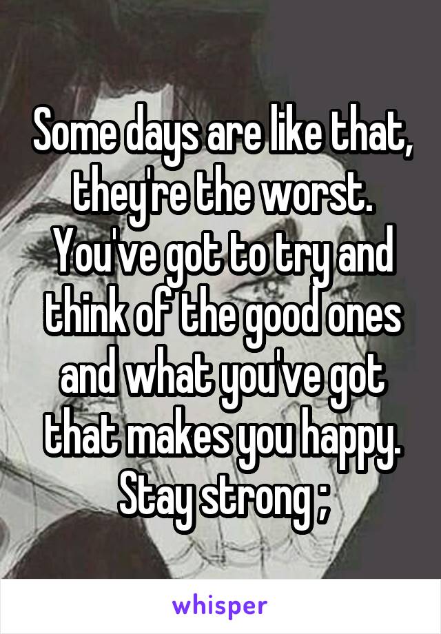 Some days are like that, they're the worst. You've got to try and think of the good ones and what you've got that makes you happy. Stay strong ;