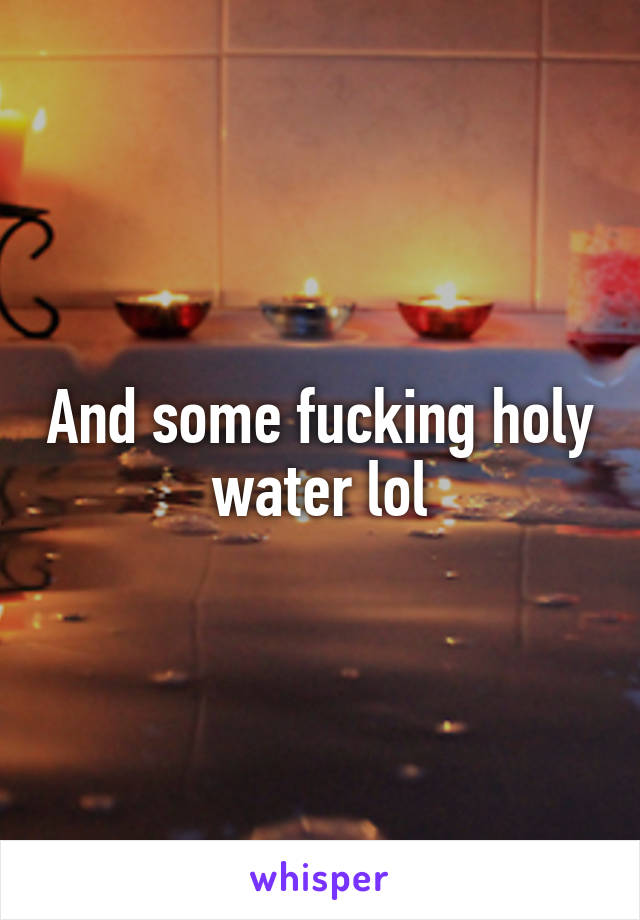 And some fucking holy water lol