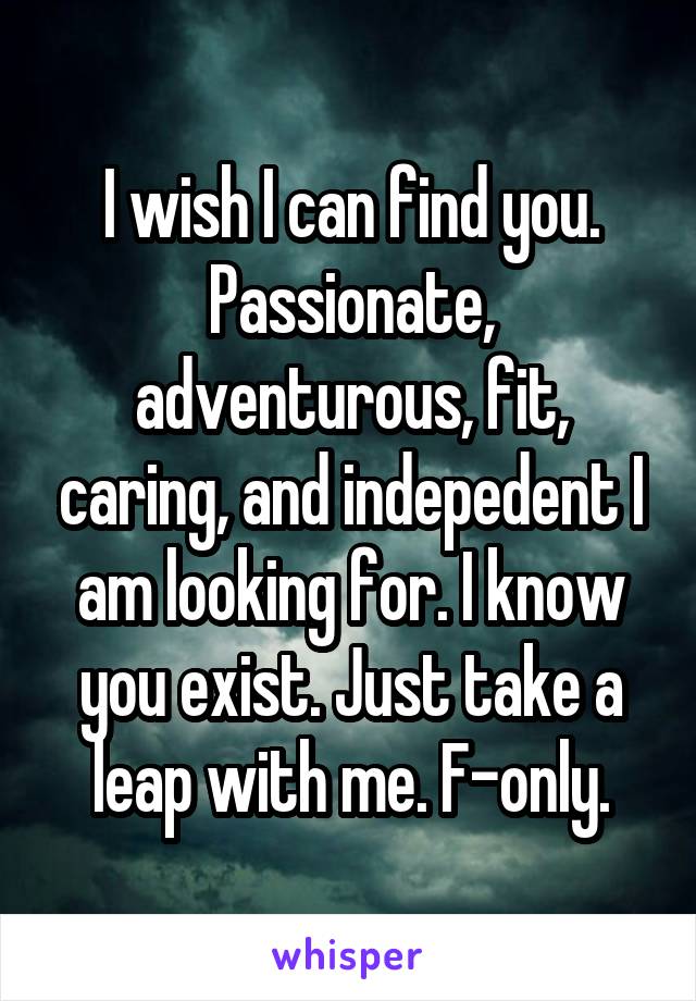 I wish I can find you. Passionate, adventurous, fit, caring, and indepedent I am looking for. I know you exist. Just take a leap with me. F-only.