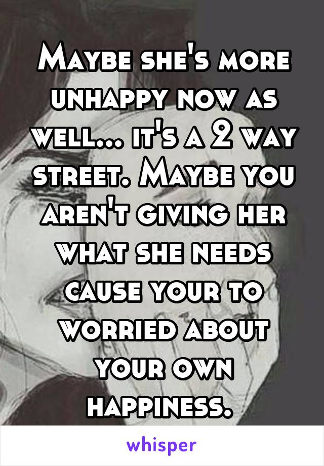 Maybe she's more unhappy now as well... it's a 2 way street. Maybe you aren't giving her what she needs cause your to worried about your own happiness. 