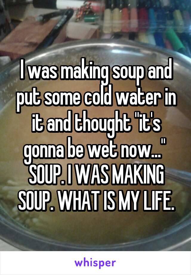 I was making soup and put some cold water in it and thought "it's gonna be wet now..." 
SOUP. I WAS MAKING SOUP. WHAT IS MY LIFE.