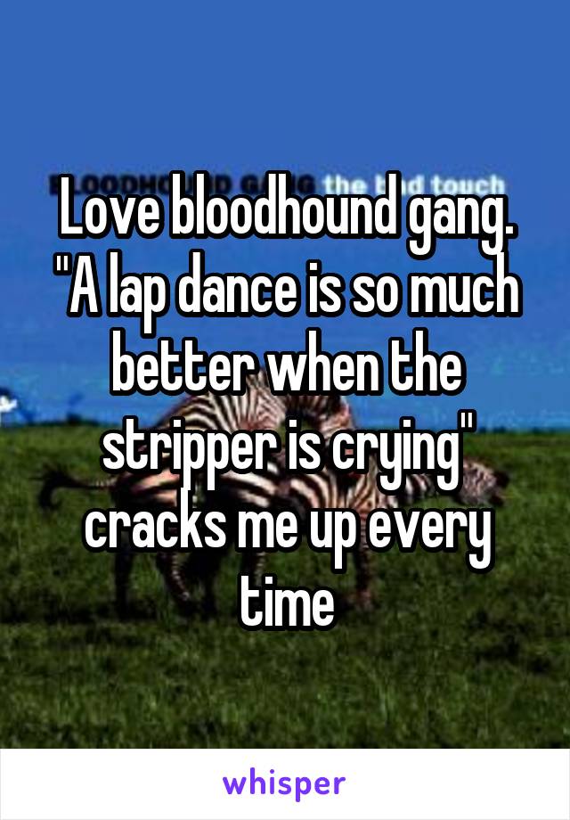 Love bloodhound gang. "A lap dance is so much better when the stripper is crying" cracks me up every time