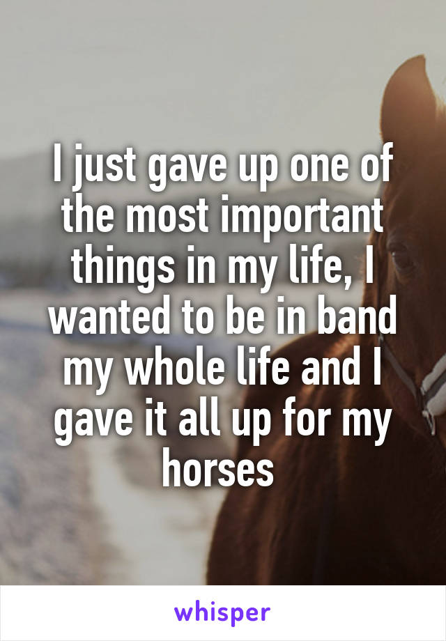 I just gave up one of the most important things in my life, I wanted to be in band my whole life and I gave it all up for my horses 