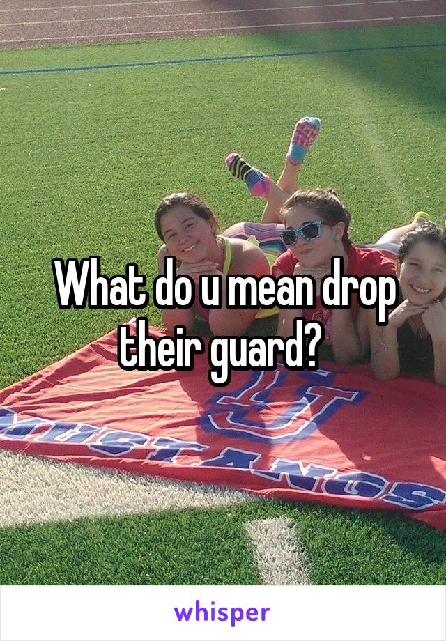 What do u mean drop their guard? 