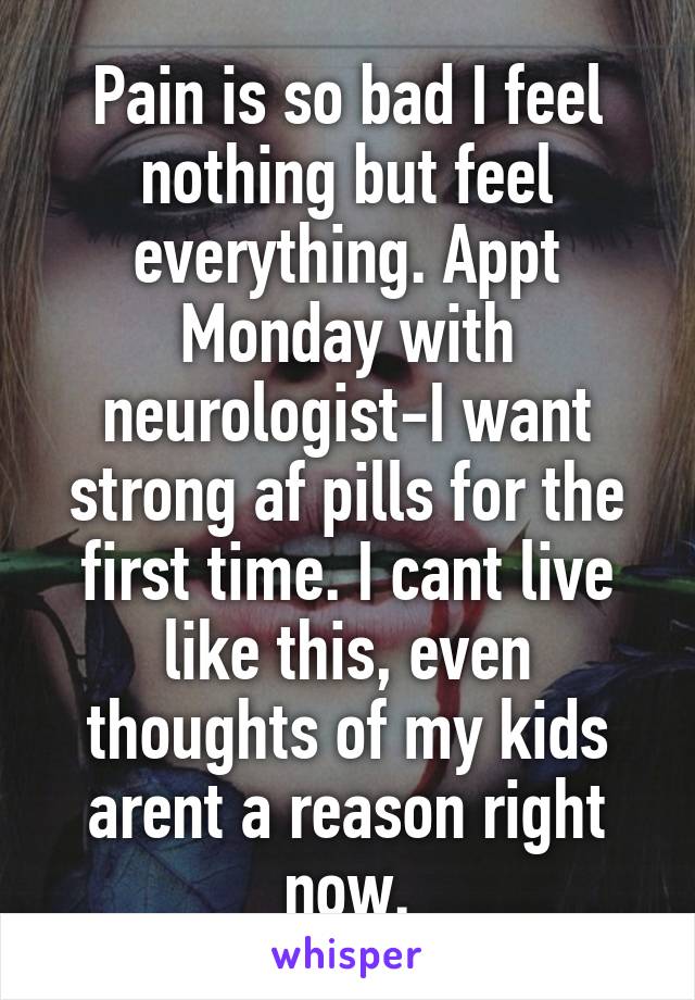 Pain is so bad I feel nothing but feel everything. Appt Monday with neurologist-I want strong af pills for the first time. I cant live like this, even thoughts of my kids arent a reason right now.