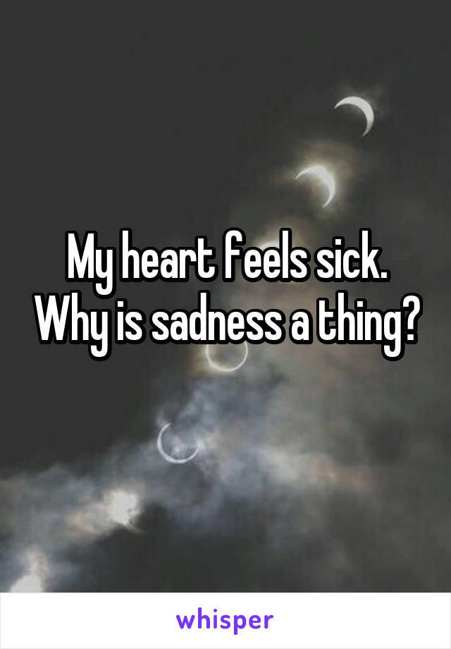 My heart feels sick. Why is sadness a thing? 