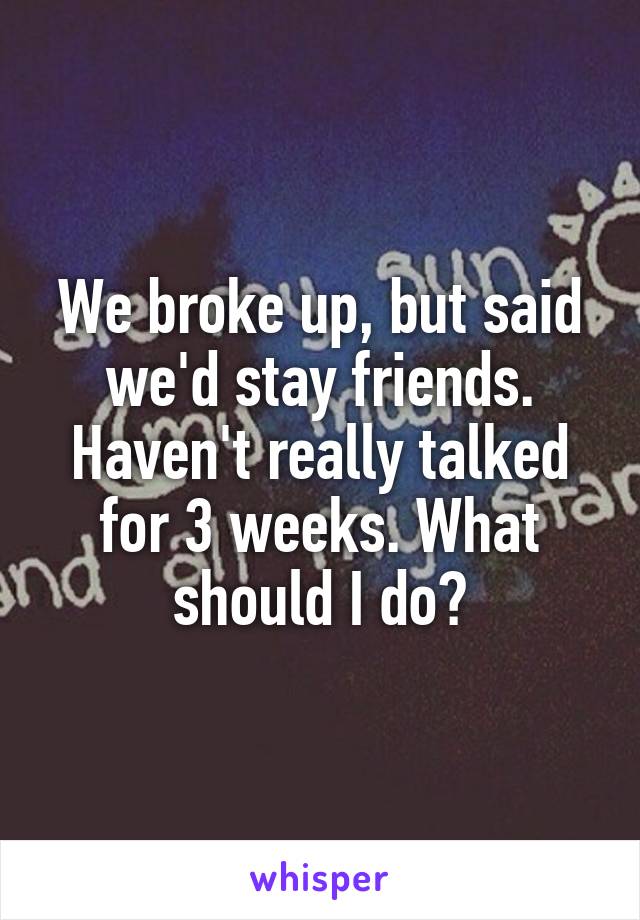 We broke up, but said we'd stay friends. Haven't really talked for 3 weeks. What should I do?