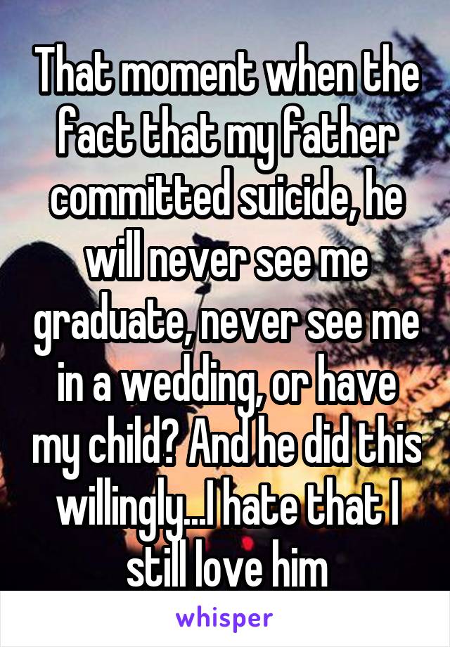 That moment when the fact that my father committed suicide, he will never see me graduate, never see me in a wedding, or have my child? And he did this willingly...I hate that I still love him