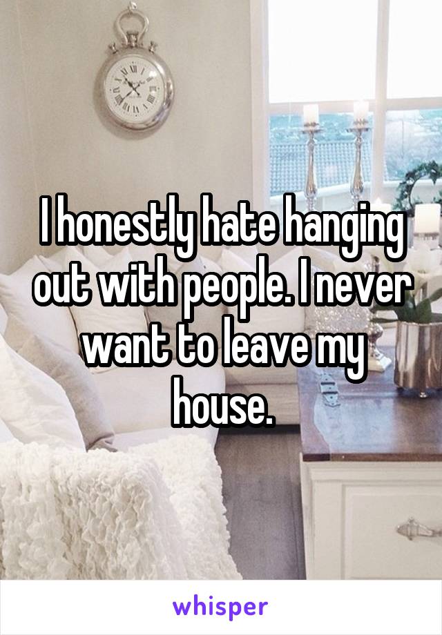 I honestly hate hanging out with people. I never want to leave my house.