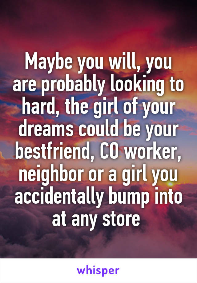 Maybe you will, you are probably looking to hard, the girl of your dreams could be your bestfriend, CO worker, neighbor or a girl you accidentally bump into at any store 