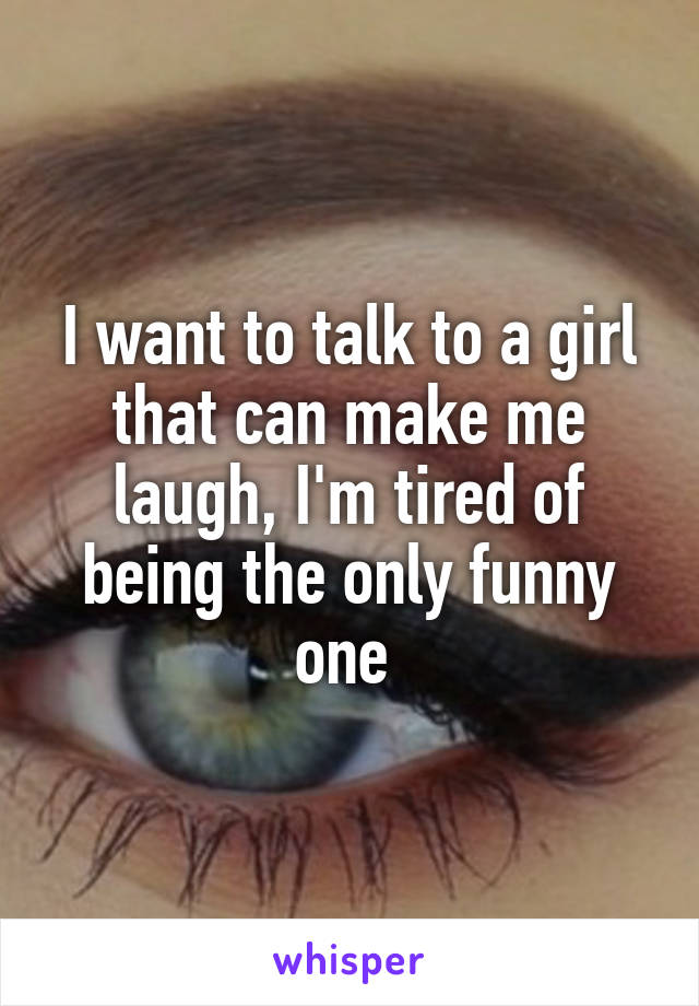 I want to talk to a girl that can make me laugh, I'm tired of being the only funny one 