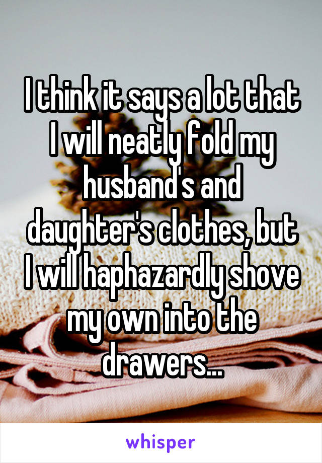 I think it says a lot that I will neatly fold my husband's and daughter's clothes, but I will haphazardly shove my own into the drawers...