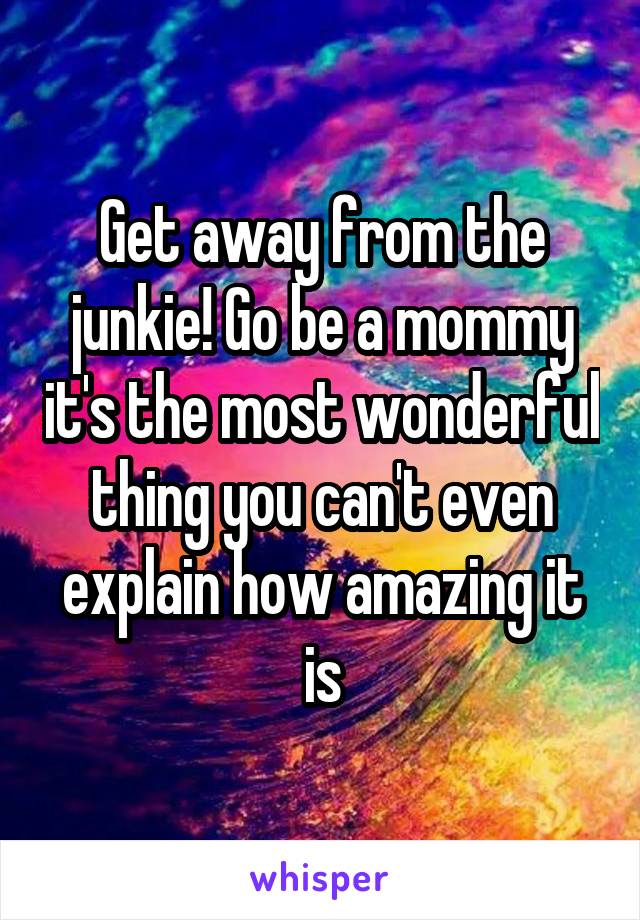 Get away from the junkie! Go be a mommy it's the most wonderful thing you can't even explain how amazing it is