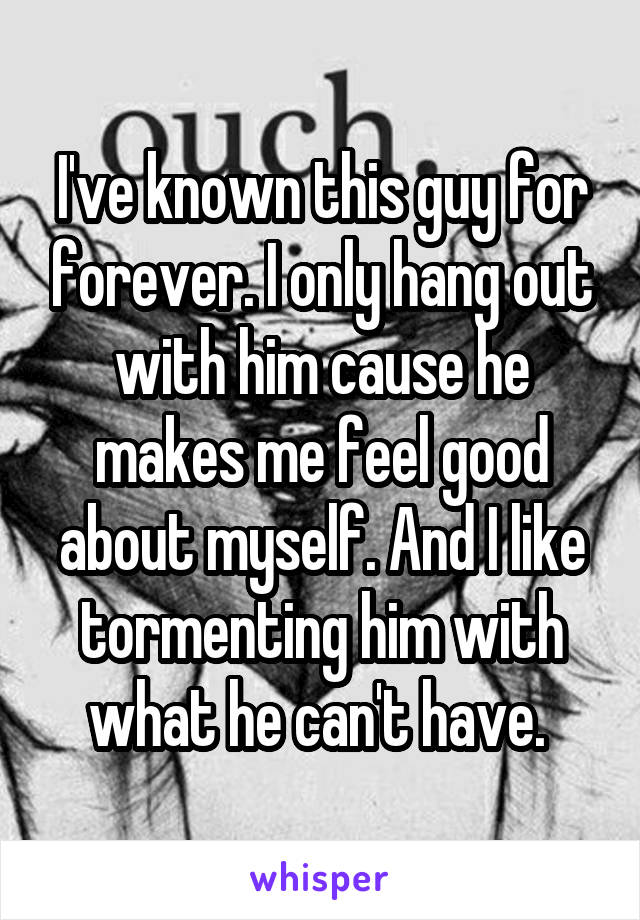 I've known this guy for forever. I only hang out with him cause he makes me feel good about myself. And I like tormenting him with what he can't have. 