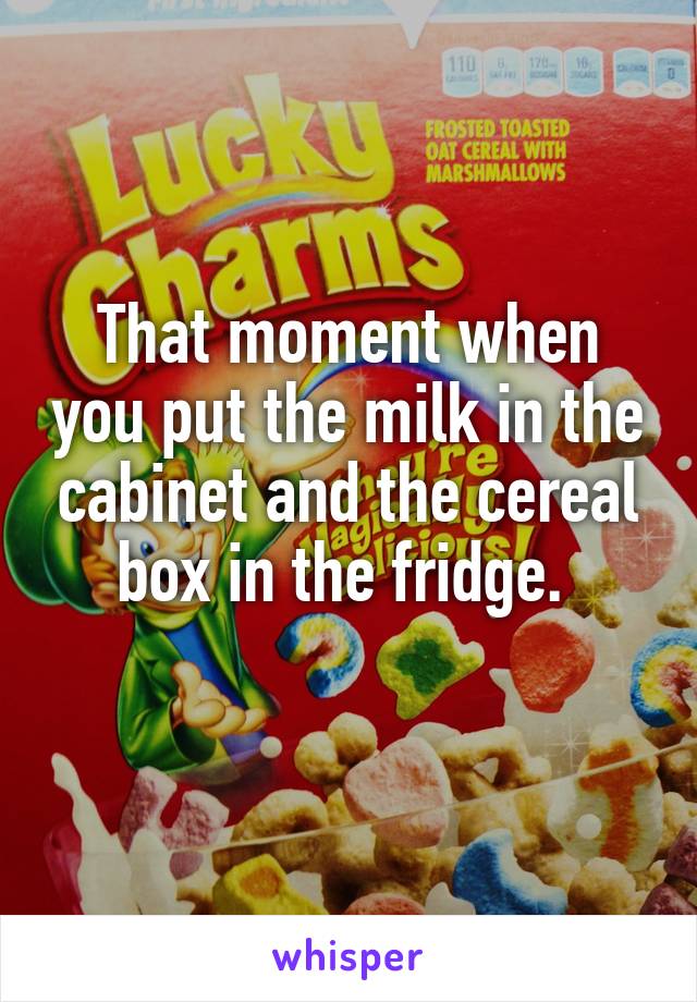 That moment when you put the milk in the cabinet and the cereal box in the fridge. 
