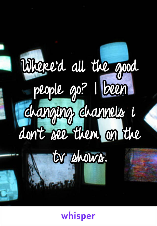 Where'd all the good people go? I been changing channels i don't see them on the tv shows.